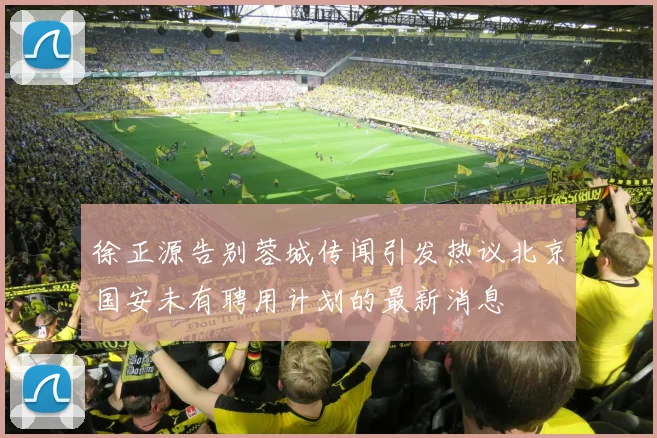 徐正源告别蓉城传闻引发热议北京国安未有聘用计划的最新消息