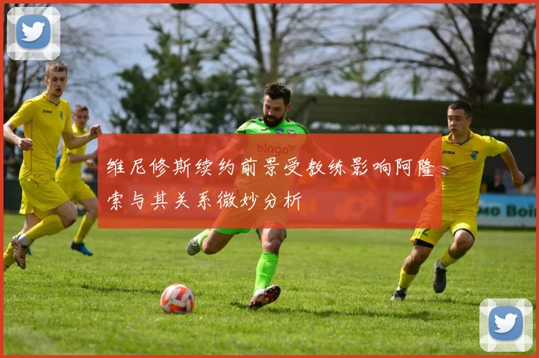维尼修斯续约前景受教练影响阿隆索与其关系微妙分析