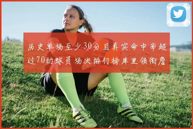 历史单场至少30分且真实命中率超过70的球员场次排行榜库里领衔詹姆斯杜兰特紧随其后