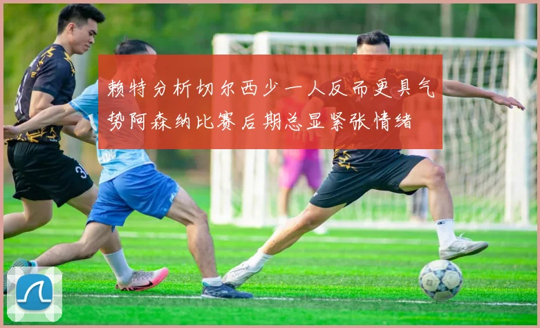 赖特分析切尔西少一人反而更具气势阿森纳比赛后期总显紧张情绪