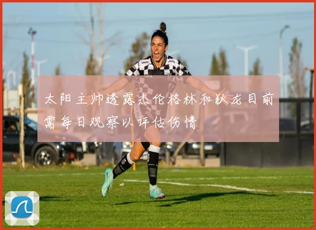 太阳主帅透露杰伦格林和狄龙目前需每日观察以评估伤情