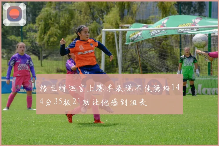 格兰特坦言上赛季表现不佳场均144分35板21助让他感到沮丧
