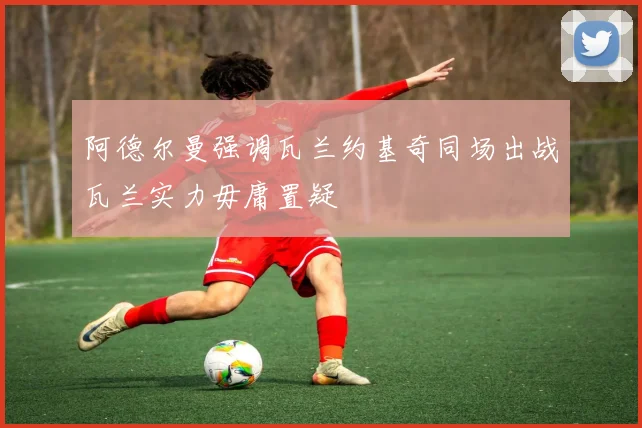 阿德尔曼强调瓦兰约基奇同场出战瓦兰实力毋庸置疑
