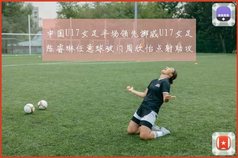 中国U17女足半场领先挪威U17女足陈睿琳任意球破门周欣怡点射助攻