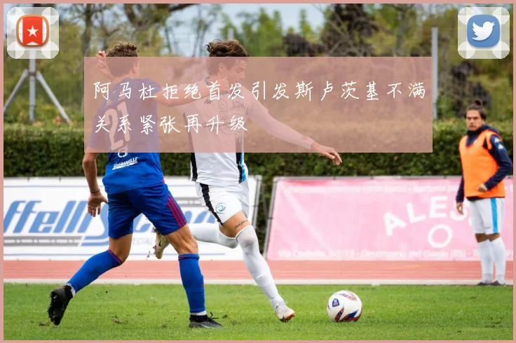 阿马杜拒绝首发引发斯卢茨基不满关系紧张再升级