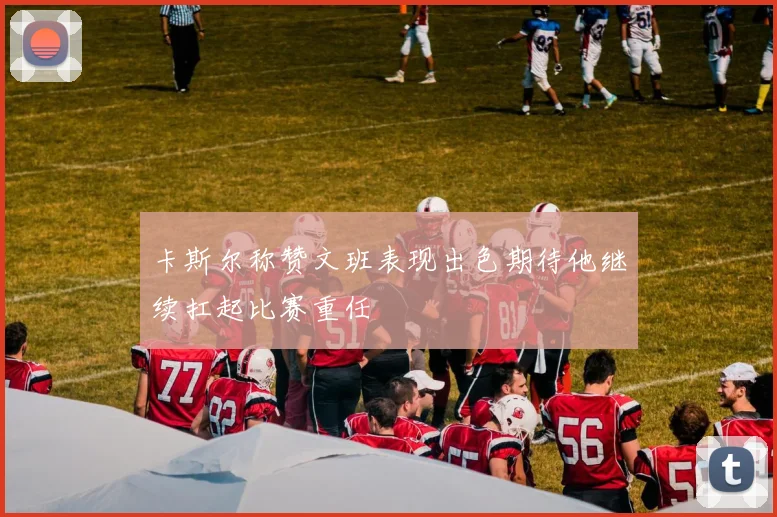 卡斯尔称赞文班表现出色期待他继续扛起比赛重任