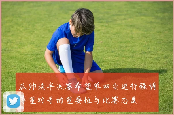 瓜帅谈半决赛希望单回合进行强调尊重对手的重要性与比赛态度