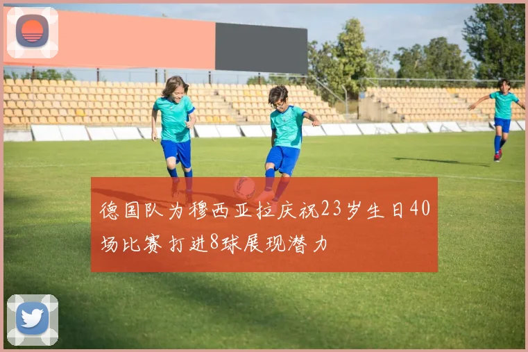 德国队为穆西亚拉庆祝23岁生日40场比赛打进8球展现潜力
