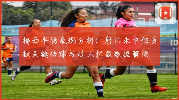 梅西半场表现分析：射门未中但贡献关键传球与过人拦截数据解读