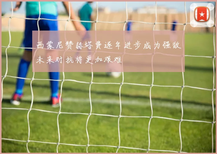 西蒙尼赞赫塔费逐年进步成为强敌未来对抗将更加艰难