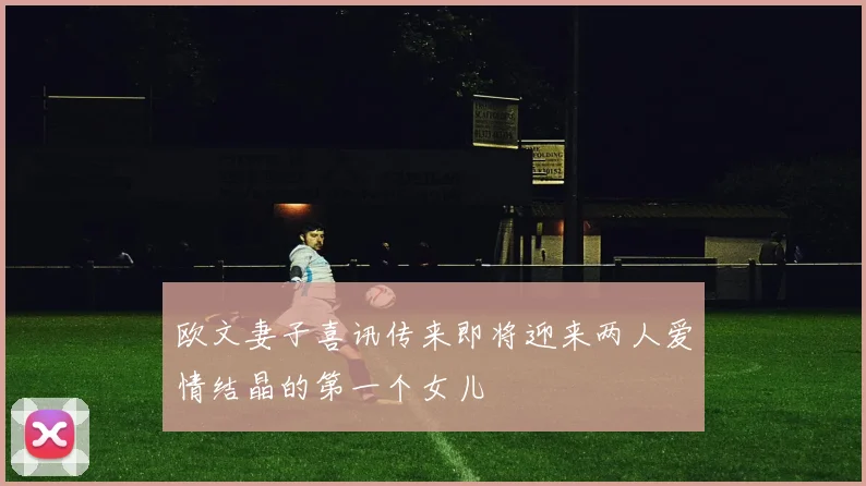欧文妻子喜讯传来即将迎来两人爱情结晶的第一个女儿