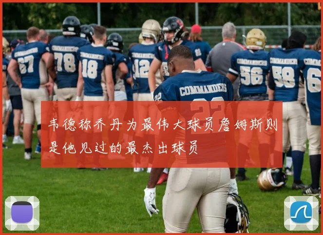 韦德称乔丹为最伟大球员詹姆斯则是他见过的最杰出球员