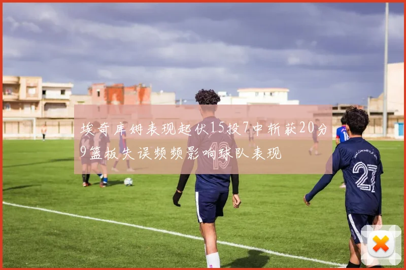 埃奇库姆表现起伏15投7中斩获20分9篮板失误频频影响球队表现