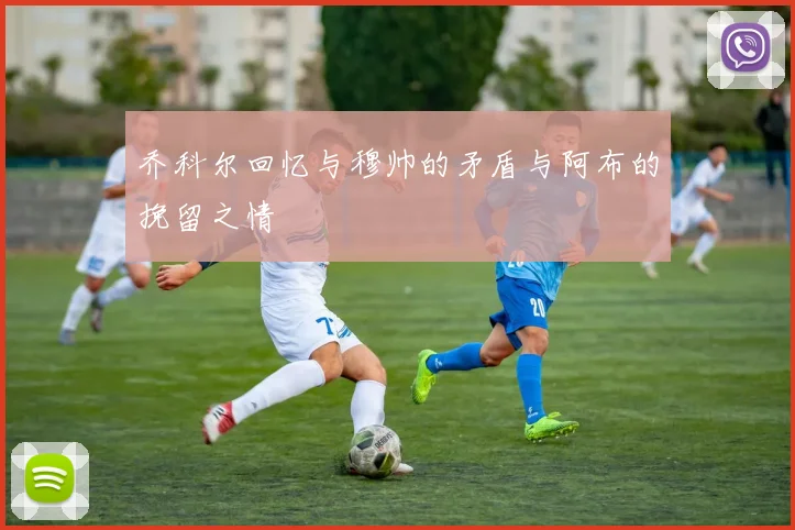 乔科尔回忆与穆帅的矛盾与阿布的挽留之情