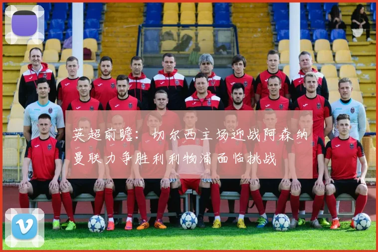 英超前瞻：切尔西主场迎战阿森纳曼联力争胜利利物浦面临挑战