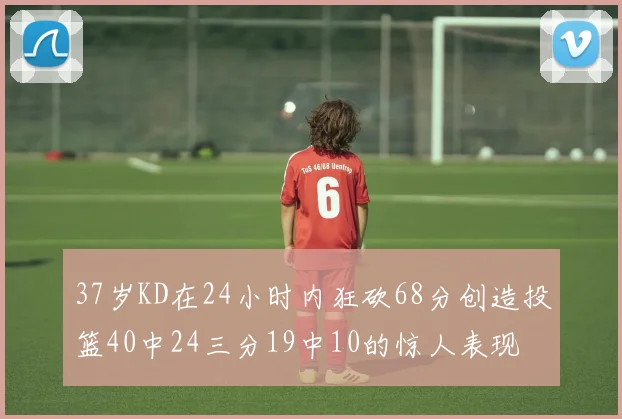 37岁KD在24小时内狂砍68分创造投篮40中24三分19中10的惊人表现