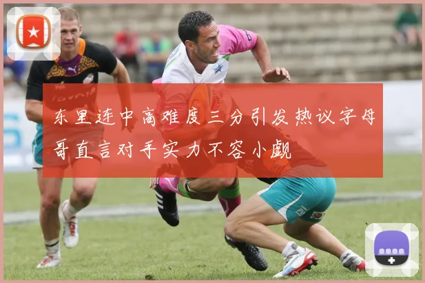 东里连中高难度三分引发热议字母哥直言对手实力不容小觑