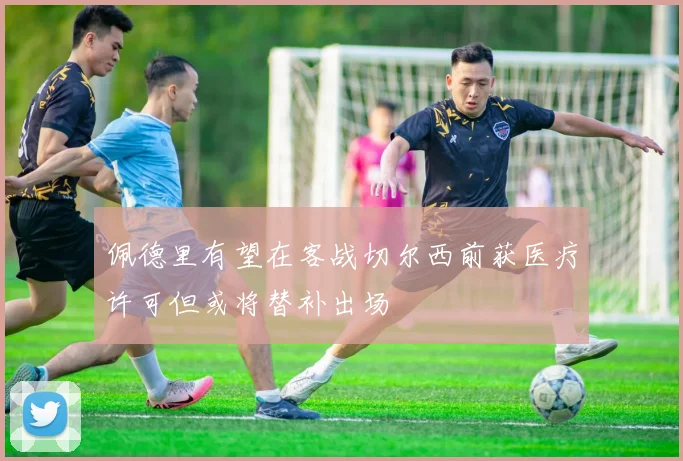 佩德里有望在客战切尔西前获医疗许可但或将替补出场