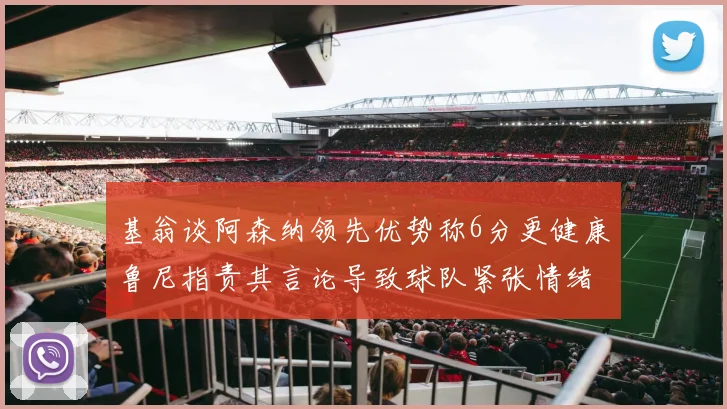 基翁谈阿森纳领先优势称6分更健康鲁尼指责其言论导致球队紧张情绪