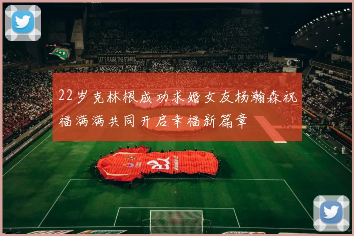22岁克林根成功求婚女友杨瀚森祝福满满共同开启幸福新篇章