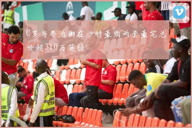 C罗与乔治娜在沙特豪购两套豪宅总价超310万英镑
