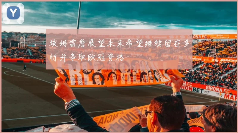 埃姆雷詹展望未来希望继续留在多特并争取欧冠资格