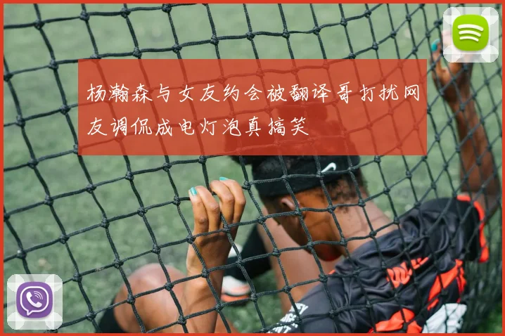 杨瀚森与女友约会被翻译哥打扰网友调侃成电灯泡真搞笑