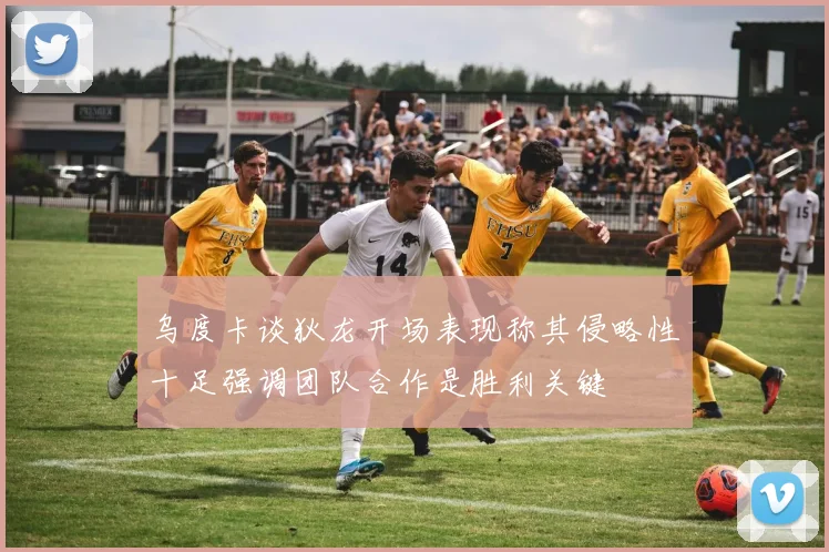 乌度卡谈狄龙开场表现称其侵略性十足强调团队合作是胜利关键