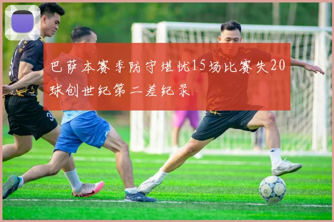 巴萨本赛季防守堪忧15场比赛失20球创世纪第二差纪录