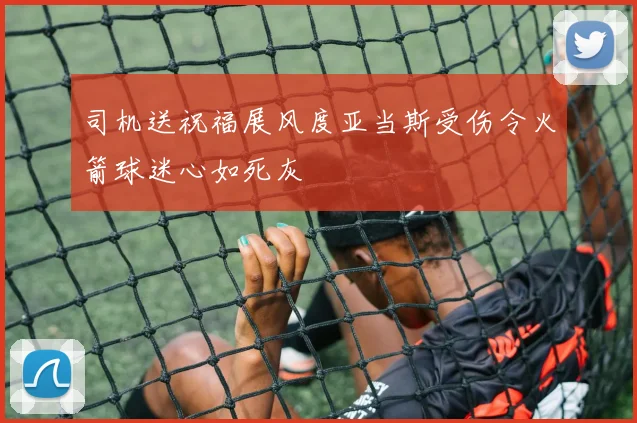 司机送祝福展风度亚当斯受伤令火箭球迷心如死灰