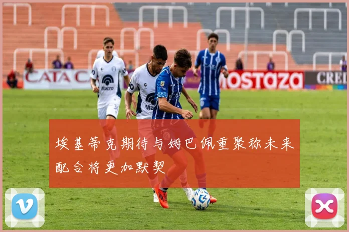 埃基蒂克期待与姆巴佩重聚称未来配合将更加默契
